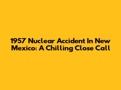 1957 Nuclear Accident In New Mexico: A Chilling Close Call