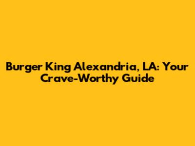 Burger King Alexandria, LA: Your Crave-Worthy Guide