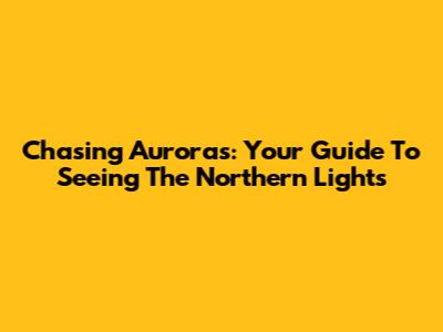 Chasing Auroras: Your Guide To Seeing The Northern Lights