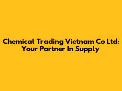 Chemical Trading Vietnam Co Ltd: Your Partner In Supply