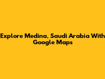 Explore Medina, Saudi Arabia With Google Maps