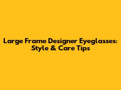 Large Frame Designer Eyeglasses: Style & Care Tips