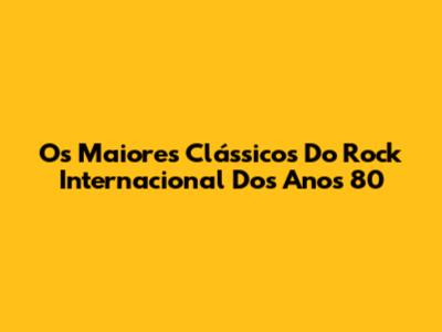 Os Maiores Clássicos Do Rock Internacional Dos Anos 80