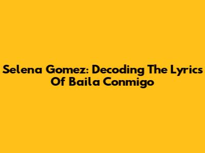 Selena Gomez: Decoding The Lyrics Of 'Baila Conmigo'