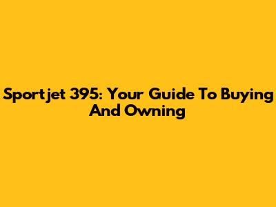 Sportjet 395: Your Guide To Buying And Owning