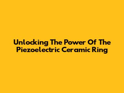 Unlocking The Power Of The Piezoelectric Ceramic Ring